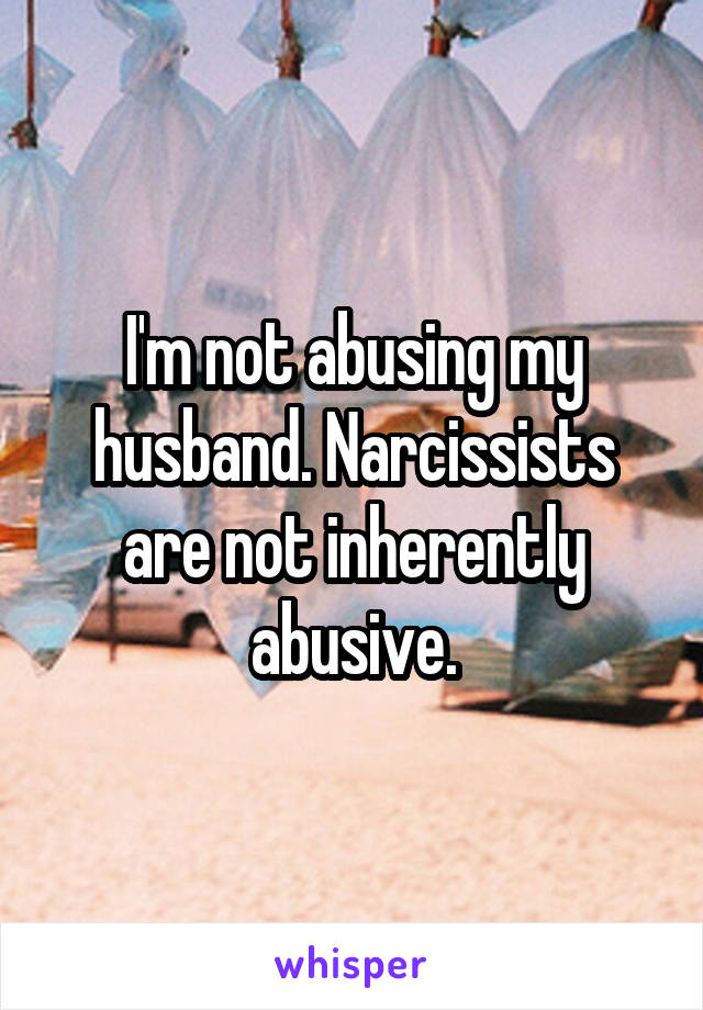 I'm not abusing my husband. Narcissists are not inherently abusive.