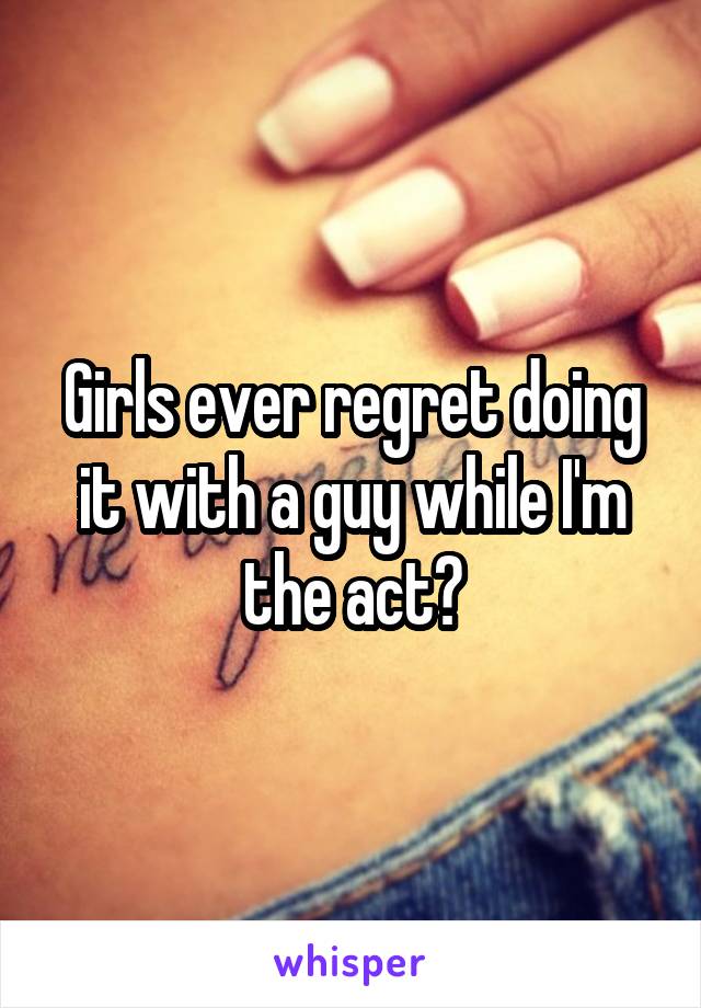 Girls ever regret doing it with a guy while I'm the act?