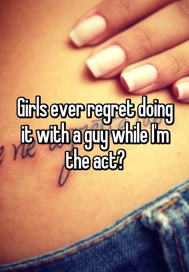 Girls ever regret doing it with a guy while I'm the act?