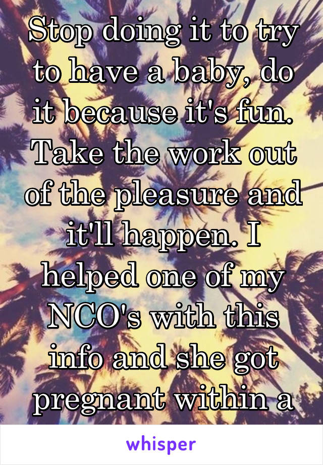 Stop doing it to try to have a baby, do it because it's fun. Take the work out of the pleasure and it'll happen. I helped one of my NCO's with this info and she got pregnant within a week. 