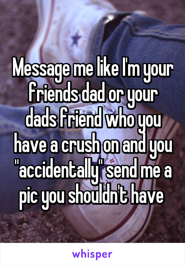 Message me like I'm your friends dad or your dads friend who you have a crush on and you "accidentally" send me a pic you shouldn't have 