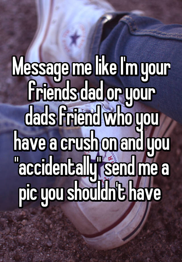 Message me like I'm your friends dad or your dads friend who you have a crush on and you "accidentally" send me a pic you shouldn't have 