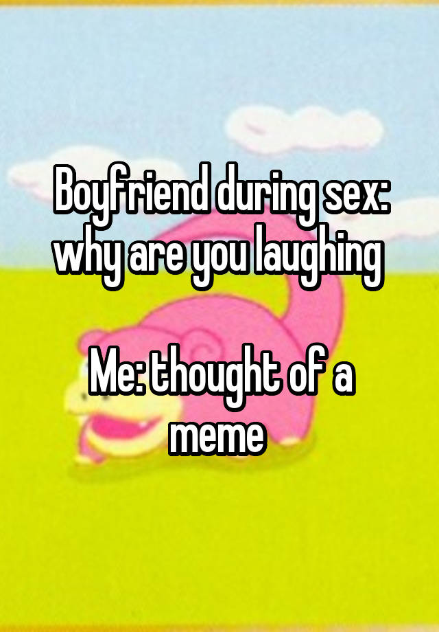 Boyfriend during sex: why are you laughing 

Me: thought of a meme 