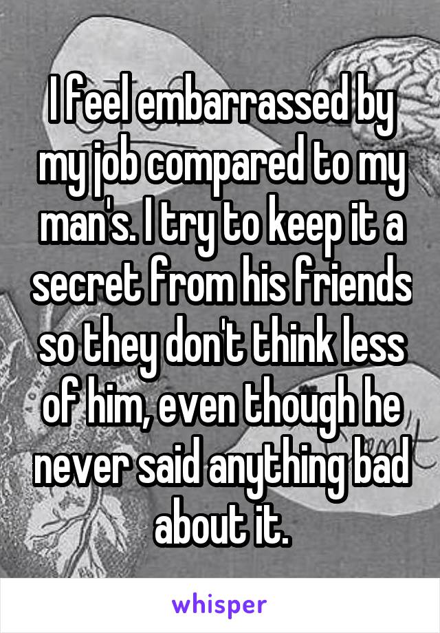 I feel embarrassed by my job compared to my man's. I try to keep it a secret from his friends so they don't think less of him, even though he never said anything bad about it.