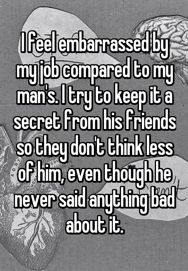 I feel embarrassed by my job compared to my man's. I try to keep it a secret from his friends so they don't think less of him, even though he never said anything bad about it.