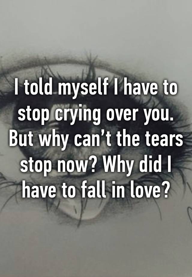 I told myself I have to stop crying over you. But why can’t the tears stop now? Why did I have to fall in love? 