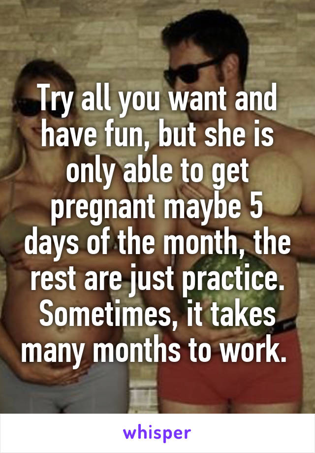 Try all you want and have fun, but she is only able to get pregnant maybe 5 days of the month, the rest are just practice. Sometimes, it takes many months to work. 