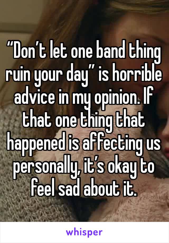 “Don’t let one band thing ruin your day” is horrible advice in my opinion. If that one thing that happened is affecting us personally, it’s okay to feel sad about it.