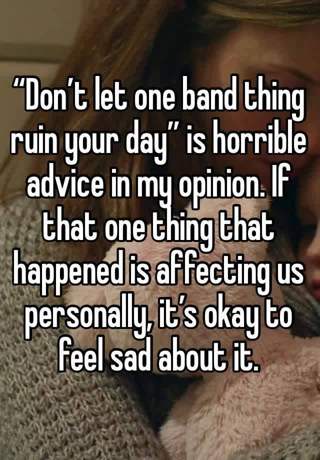 “Don’t let one band thing ruin your day” is horrible advice in my opinion. If that one thing that happened is affecting us personally, it’s okay to feel sad about it.