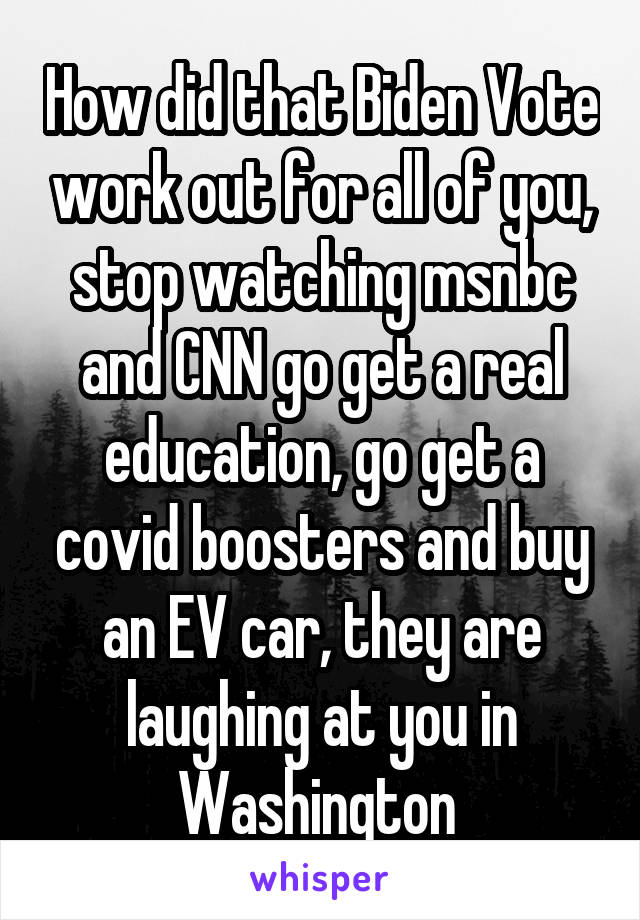 How did that Biden Vote work out for all of you, stop watching msnbc and CNN go get a real education, go get a covid boosters and buy an EV car, they are laughing at you in Washington 