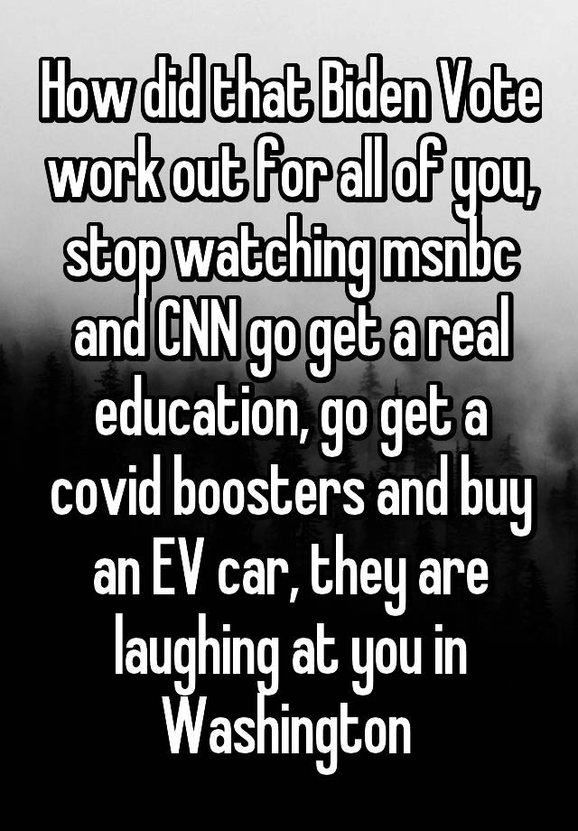 How did that Biden Vote work out for all of you, stop watching msnbc and CNN go get a real education, go get a covid boosters and buy an EV car, they are laughing at you in Washington 