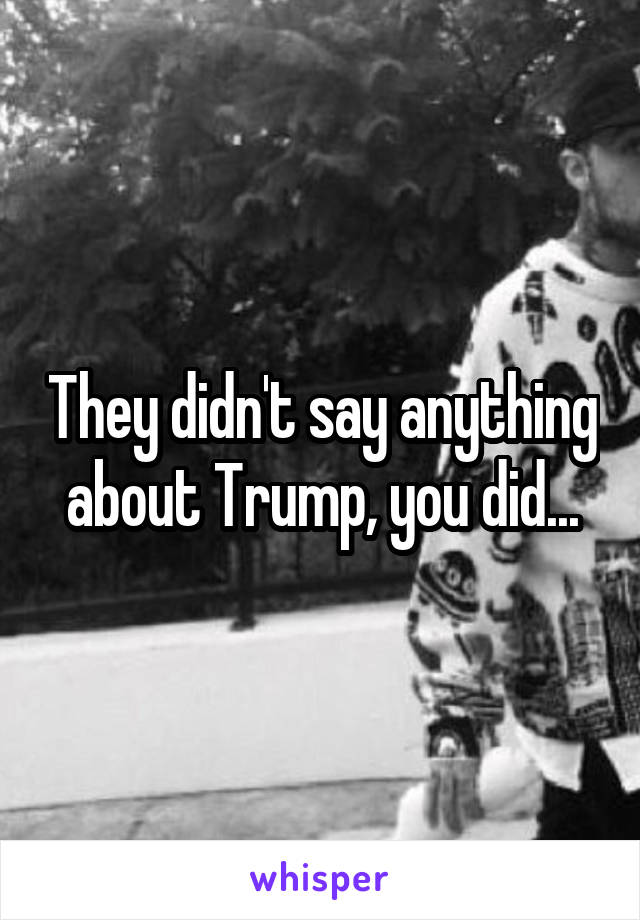 They didn't say anything about Trump, you did...