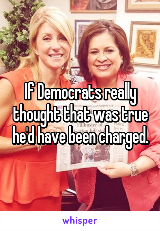 If Democrats really thought that was true he'd have been charged.