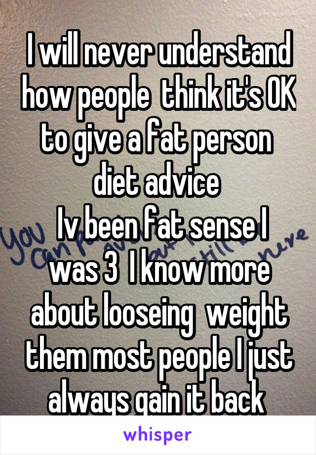 I will never understand how people  think it's OK to give a fat person  diet advice 
 Iv been fat sense I was 3  I know more about looseing  weight them most people I just always gain it back 