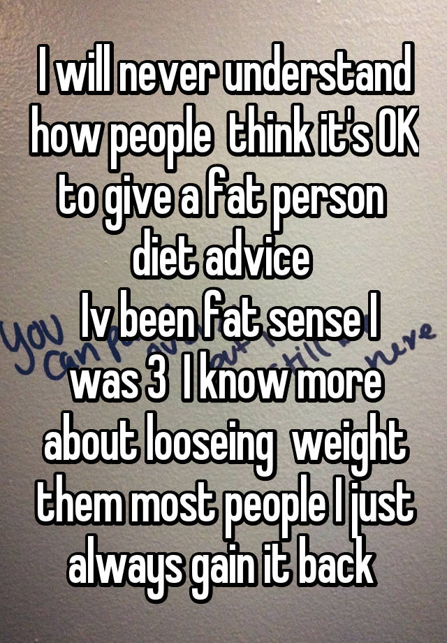 I will never understand how people  think it's OK to give a fat person  diet advice 
 Iv been fat sense I was 3  I know more about looseing  weight them most people I just always gain it back 