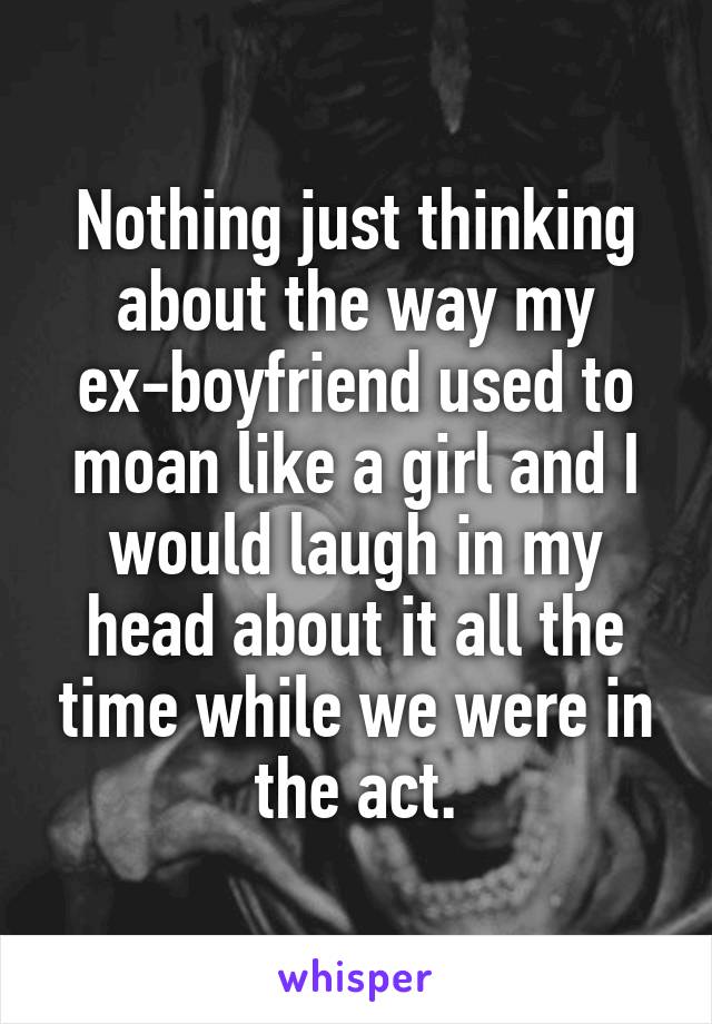 Nothing just thinking about the way my ex-boyfriend used to moan like a girl and I would laugh in my head about it all the time while we were in the act.