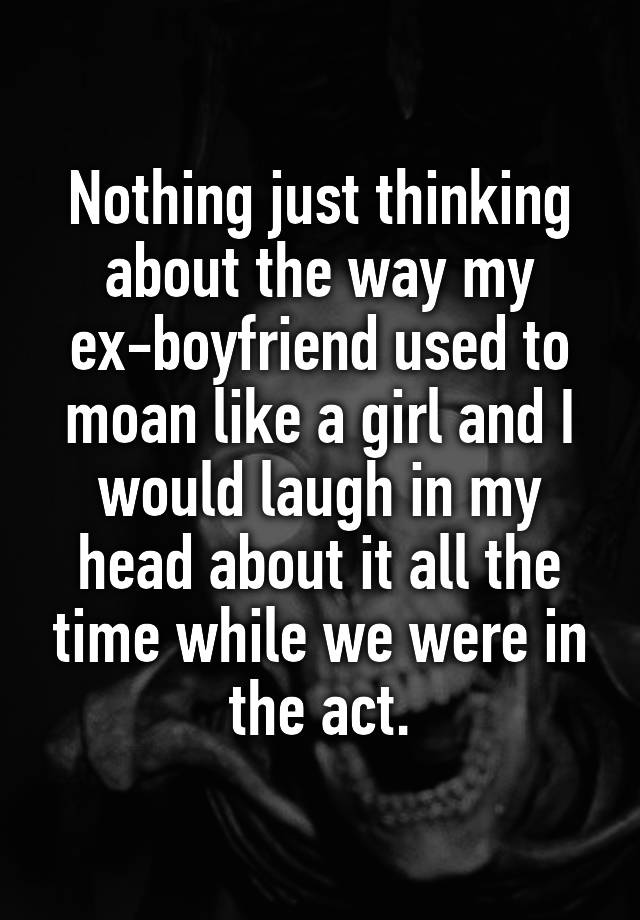 Nothing just thinking about the way my ex-boyfriend used to moan like a girl and I would laugh in my head about it all the time while we were in the act.