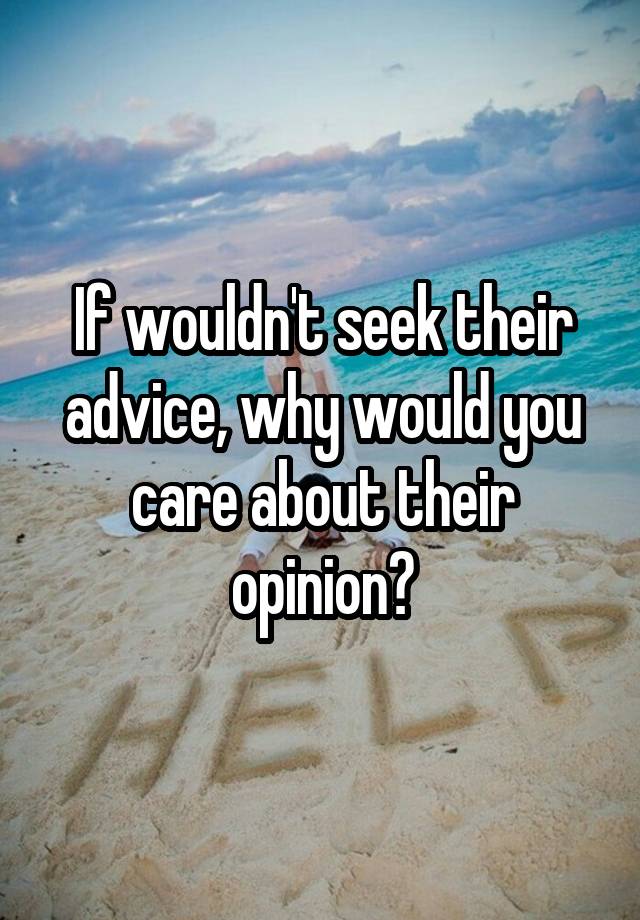 If wouldn't seek their advice, why would you care about their opinion?