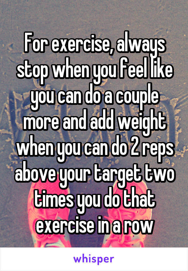 For exercise, always stop when you feel like you can do a couple more and add weight when you can do 2 reps above your target two times you do that exercise in a row