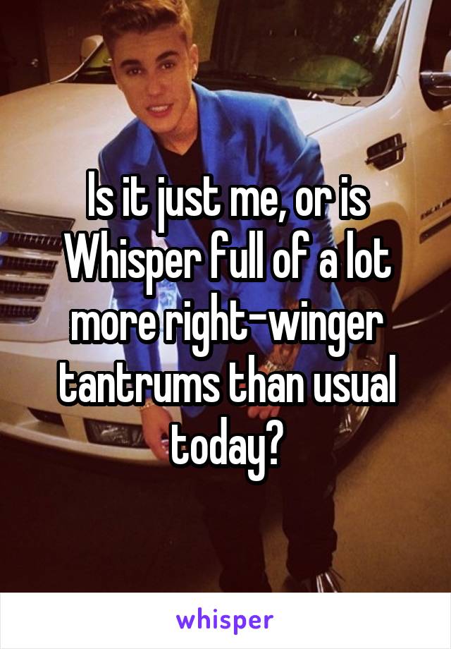 Is it just me, or is Whisper full of a lot more right-winger tantrums than usual today?