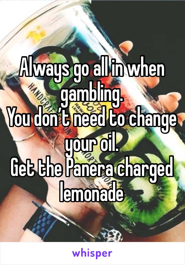 Always go all in when gambling. 
You don’t need to change your oil. 
Get the Panera charged lemonade 