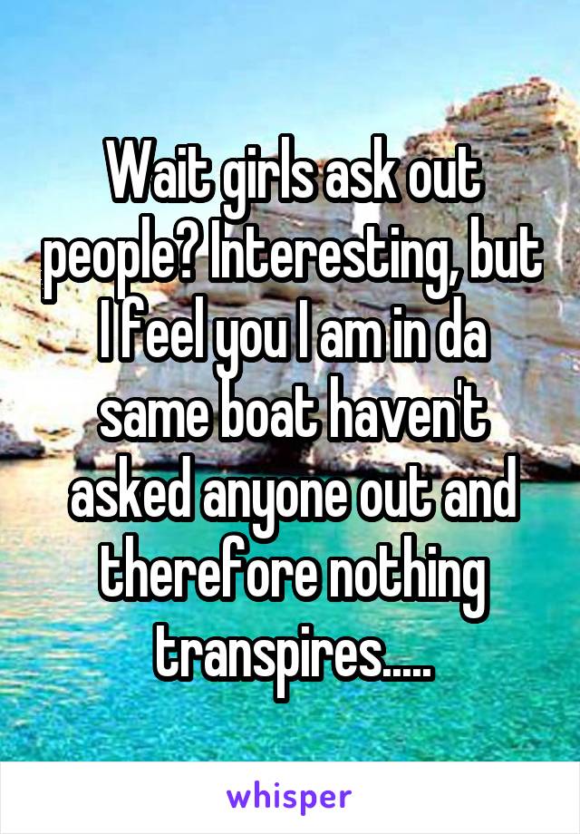 Wait girls ask out people? Interesting, but I feel you I am in da same boat haven't asked anyone out and therefore nothing transpires.....