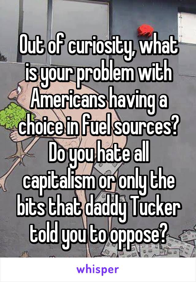 Out of curiosity, what is your problem with Americans having a choice in fuel sources? Do you hate all capitalism or only the bits that daddy Tucker told you to oppose?