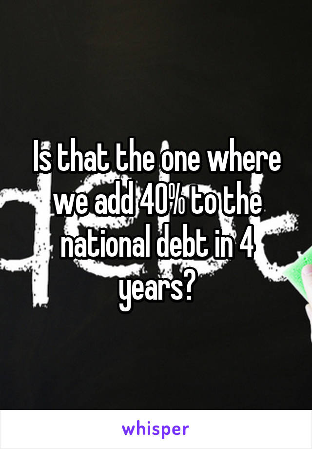 Is that the one where we add 40% to the national debt in 4 years?