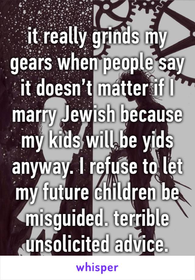 it really grinds my gears when people say it doesn’t matter if I marry Jewish because my kids will be yids anyway. I refuse to let my future children be misguided. terrible unsolicited advice.