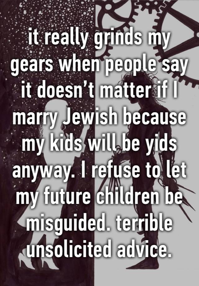 it really grinds my gears when people say it doesn’t matter if I marry Jewish because my kids will be yids anyway. I refuse to let my future children be misguided. terrible unsolicited advice.