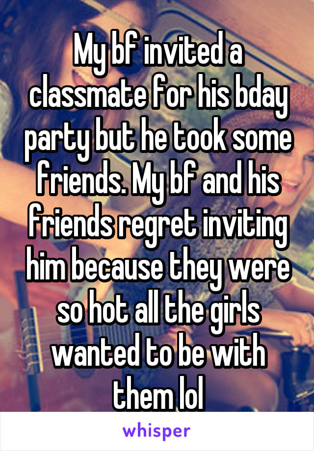 My bf invited a classmate for his bday party but he took some friends. My bf and his friends regret inviting him because they were so hot all the girls wanted to be with them lol