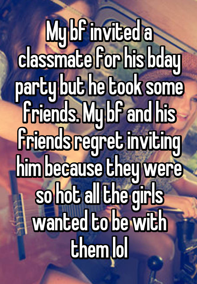 My bf invited a classmate for his bday party but he took some friends. My bf and his friends regret inviting him because they were so hot all the girls wanted to be with them lol