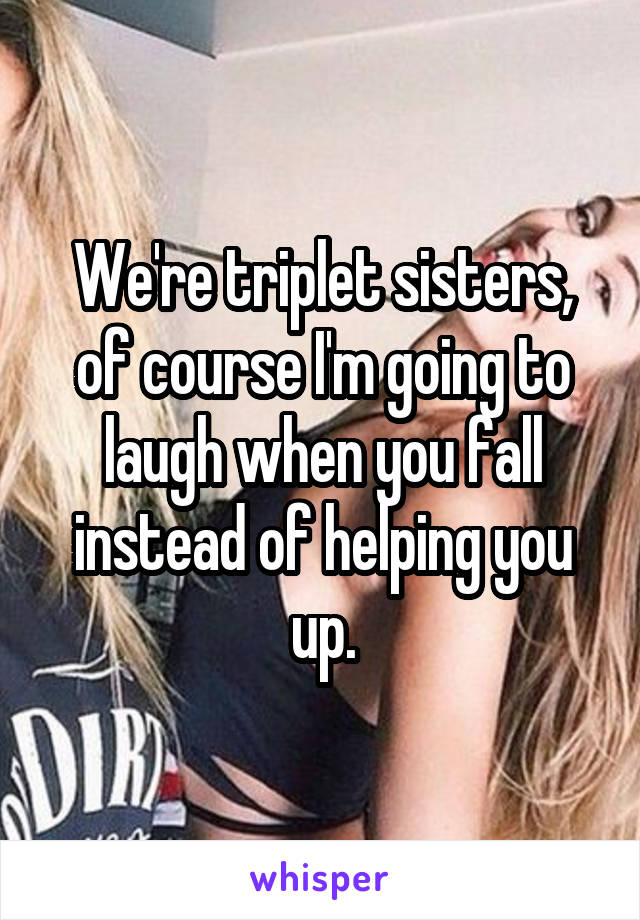 We're triplet sisters, of course I'm going to laugh when you fall instead of helping you up.