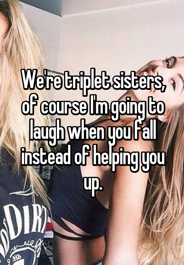 We're triplet sisters, of course I'm going to laugh when you fall instead of helping you up.