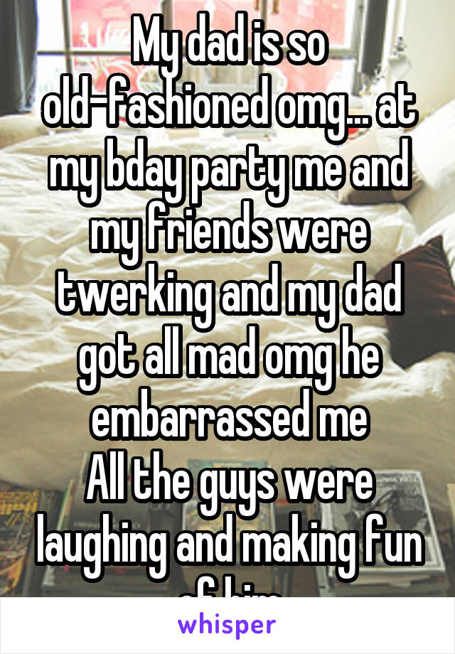 My dad is so old-fashioned omg... at my bday party me and my friends were twerking and my dad got all mad omg he embarrassed me
All the guys were laughing and making fun of him