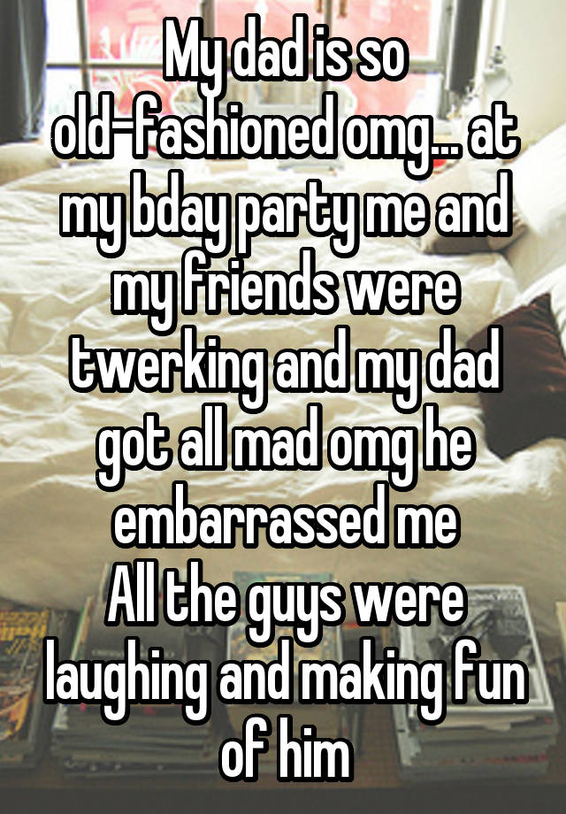 My dad is so old-fashioned omg... at my bday party me and my friends were twerking and my dad got all mad omg he embarrassed me
All the guys were laughing and making fun of him