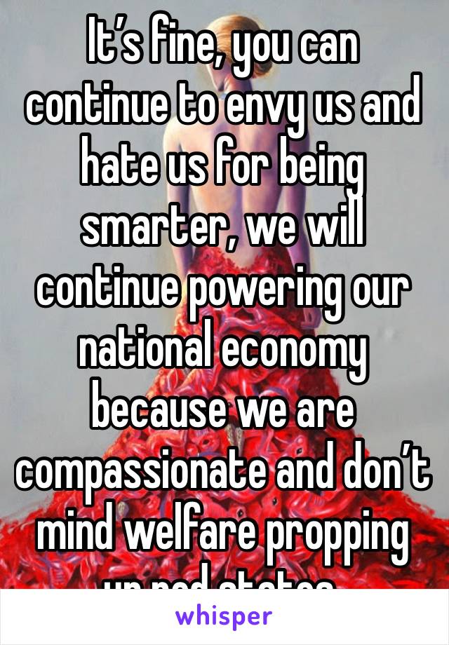 It’s fine, you can continue to envy us and hate us for being smarter, we will continue powering our national economy because we are compassionate and don’t mind welfare propping up red states. 