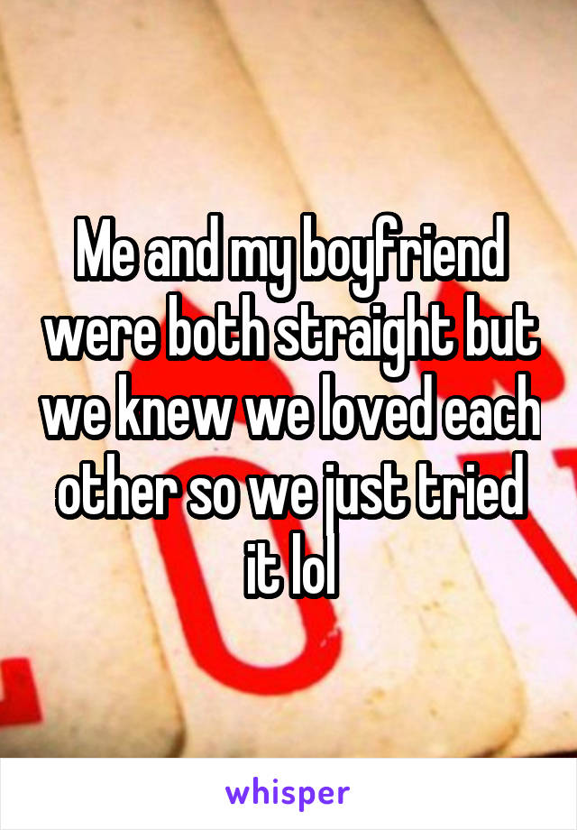 Me and my boyfriend were both straight but we knew we loved each other so we just tried it lol