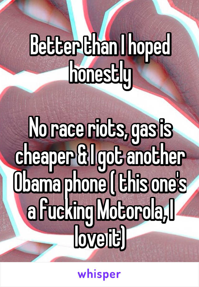 Better than I hoped honestly

No race riots, gas is cheaper & I got another Obama phone ( this one's a fucking Motorola, I love it)