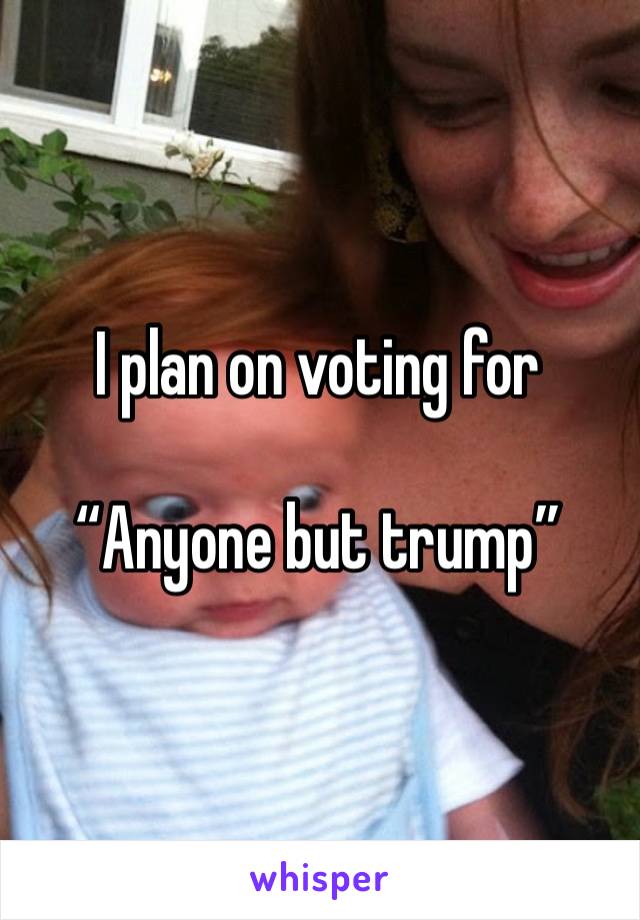 I plan on voting for

“Anyone but trump”