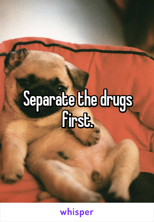 Separate the drugs first.