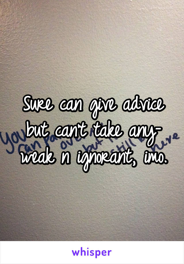 Sure can give advice but can't take any- weak n ignorant, imo.