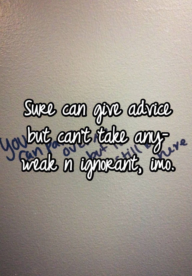 Sure can give advice but can't take any- weak n ignorant, imo.