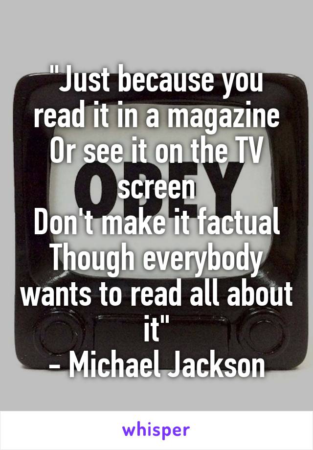 "Just because you read it in a magazine
Or see it on the TV screen
Don't make it factual
Though everybody wants to read all about it"
- Michael Jackson