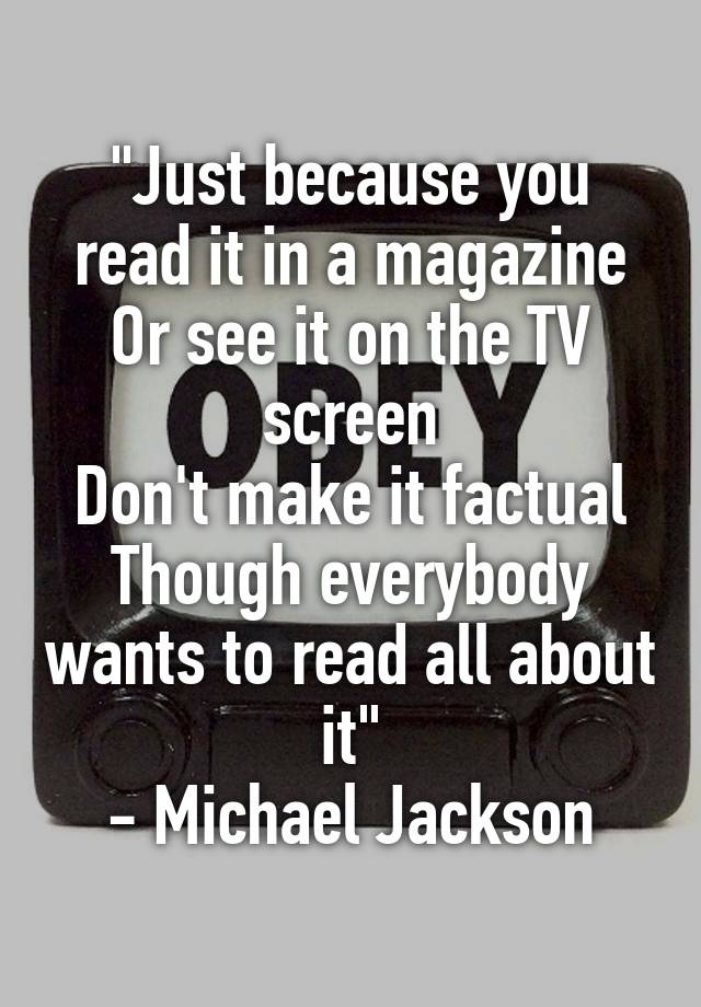 "Just because you read it in a magazine
Or see it on the TV screen
Don't make it factual
Though everybody wants to read all about it"
- Michael Jackson