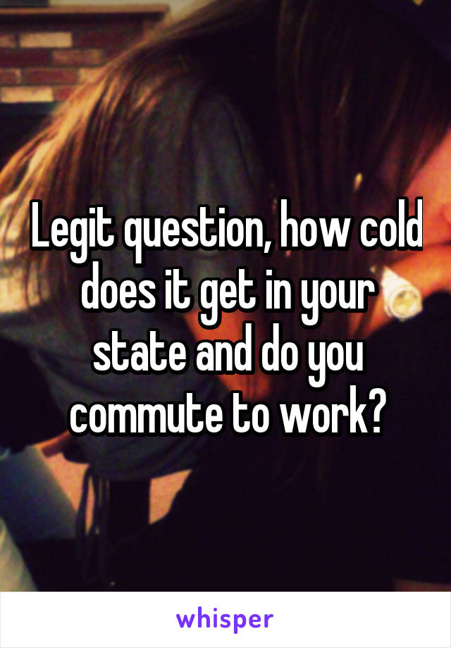 Legit question, how cold does it get in your state and do you commute to work?