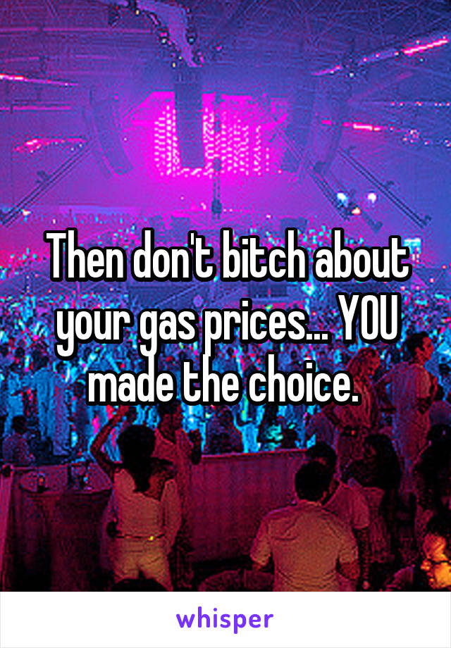 Then don't bitch about your gas prices... YOU made the choice. 