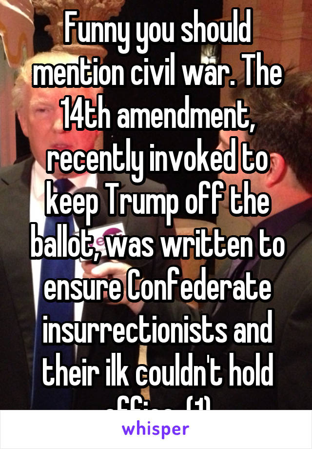 Funny you should mention civil war. The 14th amendment, recently invoked to keep Trump off the ballot, was written to ensure Confederate insurrectionists and their ilk couldn't hold office. (1)