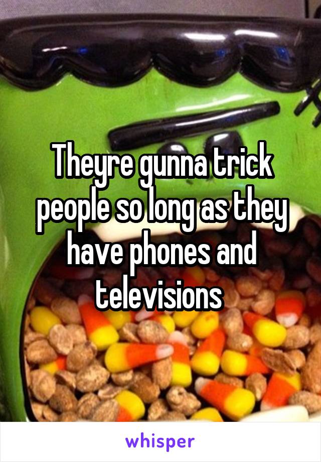 Theyre gunna trick people so long as they have phones and televisions 