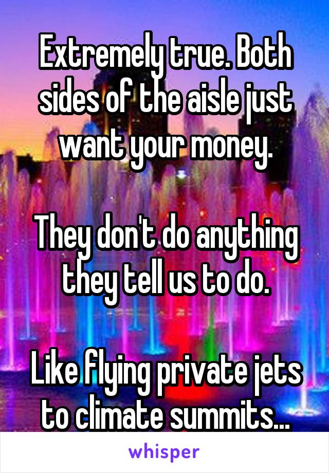 Extremely true. Both sides of the aisle just want your money.

They don't do anything they tell us to do.

Like flying private jets to climate summits...